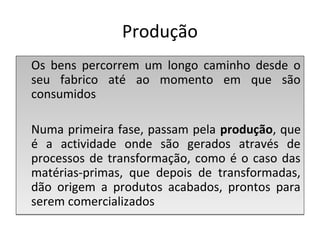Produção
Os bens percorrem um longo caminho desde o
seu fabrico até ao momento em que são
consumidos
Numa primeira fase, passam pela produção, que
é a actividade onde são gerados através de
processos de transformação, como é o caso das
matérias-primas, que depois de transformadas,
dão origem a produtos acabados, prontos para
serem comercializados
Os bens percorrem um longo caminho desde o
seu fabrico até ao momento em que são
consumidos
Numa primeira fase, passam pela produção, que
é a actividade onde são gerados através de
processos de transformação, como é o caso das
matérias-primas, que depois de transformadas,
dão origem a produtos acabados, prontos para
serem comercializados
 