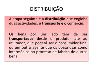 DISTRIBUIÇÃO
A etapa seguinte é a distribuição que engloba
duas actividades: o transporte e o comércio.
Os bens por um lado têm de ser
transportados desde o produtor até ao
utilizador, que poderá ser o consumidor final
ou um outro agente que os possa usar como
intermédios no processo de fabrico de outros
bens
A etapa seguinte é a distribuição que engloba
duas actividades: o transporte e o comércio.
Os bens por um lado têm de ser
transportados desde o produtor até ao
utilizador, que poderá ser o consumidor final
ou um outro agente que os possa usar como
intermédios no processo de fabrico de outros
bens
 