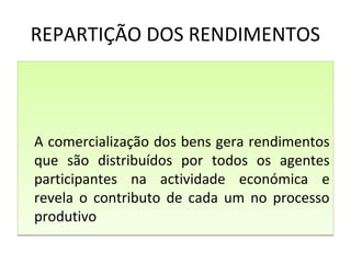 REPARTIÇÃO DOS RENDIMENTOS
A comercialização dos bens gera rendimentos
que são distribuídos por todos os agentes
participantes na actividade económica e
revela o contributo de cada um no processo
produtivo
A comercialização dos bens gera rendimentos
que são distribuídos por todos os agentes
participantes na actividade económica e
revela o contributo de cada um no processo
produtivo
 