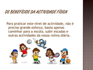 Para praticar este nível de actividade, não é preciso grande esforço, basta apenas caminhar para a escola, subir escadas e outras actividades da nossa rotina diária. 