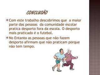 Com este trabalho descobrimos que  a maior parte das pessoas  da comunidade escolar pratica desporto fora da escola. O desporto  mais praticado é o futebol. No Entanto as pessoas que não fazem desporto afirmam que não praticam porque não tem tempo. 