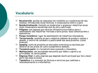 Vocabulario Reconversión : peches de empresas non rendibles ou a modernización das mesmas, introducindo novas técnicas. A consecuencia disto é o paro Reindustrialización . Consiste en modernizar e promover industrias novas. Como consecuencia necesitase man de obra cualificada. Polígonos : son espazos que ofrecen infraestructura básica para o asentamento das industrias: Parcelas a baixo prezo; boas comunicacións e suministros. Parque   tecnolóxico : lugar de asentamento de industrias innovadoras. Terciarización : consiste en que a industria ademais de producir realiza o deseño, o control de calidade e a publicidade dos seus produtos. (colos brancos) Dumping : venta de produtos en mercados exteriores ou nacionais por debaixo do seu prezo de custo (competencia desleal). Tecnoloxía   punta : é a tecnoloxía mais avanzada e innovadora. Multinacionais : son sociedades mercantís que teñen o capital e as actividades  en varios países. Empresa   filial : é unha empresa que depende doutra principal que ten a maior parte das súas acciones. Telemática : é o conxunto de técnicas e servicios que combinan a  telecomunicación e a informática. 