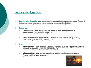 Fontes de Enerxía Fontes de Enerxía : son os recursos naturais que proporcionan forza á industria para que poda transformar as materias primas. Duración :   Renovables:  son inesgotables porque non desaparecen ó consumirse (sol, vento, auga,...) Non renovables:  esgótanse ó usalas e son limitadas. (carbón, petróleo, gas natural, uranio, …) Uso : Tradicionais:  son as máis usadas; aquelas que se empregan dende hai moito tempo. (carbón, petróleo,…) Alternativas:  son menos usadas e están en desenvolvemento. (solar, eólica, xeotérmica,...) 