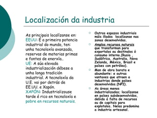 Localización da industria As principais localízanse en: EEUU : É a primeira potencia industrial do mundo, ten: unha tecnoloxía avanzada, reservas de materias primas e fontes de enerxía.. UE:  A súa elevada industrialización débese a unha longa tradición industrial. A tecnoloxía da U.E. vai por detrás de EE.UU. e Xapón. XAPÓN : Industrializouse tarde é rico en tecnoloxía e  pobre en recursos naturais. Outros espazos industriais máis illados  localízanse nas zonas desenvolvidas. Amplos recursos naturais  que transforman para exportalos ou destinalos ó consumo interno.(Rusia , Sudáfrica, Australia, Nova Zelanda, México, Brasil e países con petróleo). Man de obra barata e abundante: e outras vantaxes que atraen a industrias dende países desenvolvidos.(NPI). As áreas menos industrializadas; localízanse en países subdesenvolvidos, debido á falta de recursos ou de capitais para explotalos. Nelas predomina a industria artesanal.  