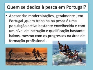 De largo – utilização de navios de grande dimensão e com grande autonomia; equipamentos com tecnologia que permite a transformação, conversação e congelamento do pescado; Utiliza técnicas de captura e detecção de cardumes avançadas; O tempo de permanência no mar pode ser de meses em águas internacionais ou em ZEE estrangeiras. 