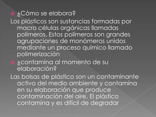  ¿Cómo se elabora?
Los plásticos son sustancias formadas por
  macro células orgánicas llamadas
  polímeros. Estos polímeros son grandes
  agrupaciones de monómeros unidos
  mediante un proceso químico llamado
  polimerización
 ¿contamina al momento de su
  elaboración?
Las bolsas de plástico son un contaminante
  activo del medio ambiente y contamina
  en su elaboración que produce
  contaminación del aire, El plástico
  contamina y es difícil de degradar
 