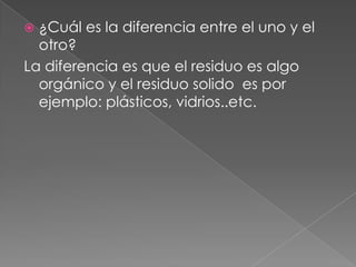  ¿Cuál es la diferencia entre el uno y el
  otro?
La diferencia es que el residuo es algo
  orgánico y el residuo solido es por
  ejemplo: plásticos, vidrios..etc.
 