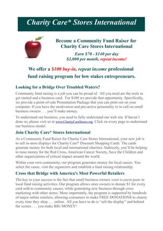 Charity Care* Stores International

                          Become a Community Fund Raiser for
                            Charity Care Stores International
                                      Earn $70 - $140 per day
                                  $3,000 per month, repeat income!

        We offer a $100 buy-in, repeat income professional
        fund raising program for low stakes entrepreneurs.

Looking for a Bridge Over Troubled Waters?
Community fund raising is a job you can be proud of. All you need are the tools to
get started and a business card. For $100 we provide that opportunity. Specifically,
we provide a point-of-sale Presentation Package that you can print out on your
computer. If you have the modivation and pro-active personality to to call on small
business owners . . . you’ll make money.
To understand our business, you need to fully understand our web site. If haven’t
done so, please visit us at www.CharityCareStores.org. Click on every page to understand
our business model.
Join Charity Care* Stores International
As a Community Fund Raiser for Charity Care Stores International, your new job is
to sell in-store displays for Charity Care* Discount Shopping Cards. The cards
generate money for both local and international charities. Indirectly, you’ll be helping
to raise money for the Red Cross, American Cancer Society, Save the Children and
other organizations of critical impact around the world.
Within your own community, our program generates money for local causes. You
select the cause, visit the organizers and establish a fund raising relationship.
Cross that Bridge with America's Most Powerful Retailers
The key to your success is the fact that small business owners want to participate in
local fund raising activities. Our program allows store owners to donate $1 for every
card sold to community causes, while generating new business through cross
marketing with other stores. More importantly, the program is supported by hundreds
of major online retailers, allowing consumers to make FREE DONATIONS to charity
every time they shop . . . online. All you have to do is “sell the display” and behind
the scenes . . . you make BIG MONEY!
 