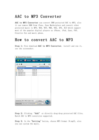 AAC to MP3 Converter
AAC to MP3 Converter can convert DRM protected AAC to MP3, also
it can remove DRM from iTune, Zune Marketplace and convert other
protected music to MP3, M4A, WAV, WMA, OGG, APE, AC3 which support
most of the popular digital players as iPhone, iPod, Zune, PSP,
Creative Zen and music phone.


How to convert AAC to MP3
Step 1: Free download AAC to MP3 Converter, install and run it,
see the screenshot:




Step 2: Clicking “Add” or directly drag-drop protected AAC files.
Batch AAC to MP3 conversion supported.

Step 3: In the "Setting" button, choose MP3 format (*.mp3), also
you can custom the music.
 