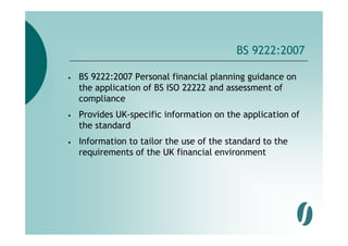 BS 9222:2007

•   BS 9222:2007 Personal financial planning guidance on
    the application of BS ISO 22222 and assessment of
    compliance
         l
•   Provides UK-specific information on the application of
    the t d d
    th standard
•   Information to tailor the use of the standard to the
    requirements of the UK financial environment
 