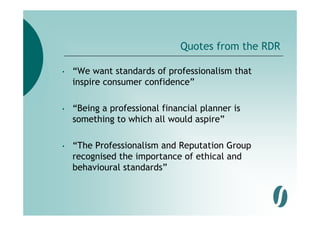 Quotes from the RDR

•   “We want standards of professionalism that
    inspire consumer confidence”

•   “Being a professional financial p
         g p                        planner is
    something to which all would aspire”

•   “The Professionalism and Reputation Group
    recognised the importance of ethical and
    behavioural standards”
    b h i     l t d d ”
 