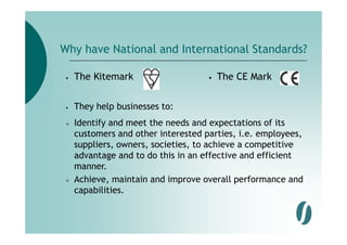 Why have National and International Standards?

 •   The Kitemark                    •   The CE Mark

 •   They help businesses to:
     Identify and meet the needs and expectations of its
     customers and other interested parties, i.e. employees,
     suppliers, owners, societies, to achieve a competitive
     advantage and to do this in an effective and efficient
     manner.
     Achieve,
     Achieve maintain and improve overall performance and
     capabilities.
 