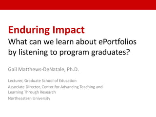 Enduring Impact
What can we learn about ePortfolios
by listening to program graduates?
Gail Matthews-DeNatale, Ph.D.
Lecturer, Graduate School of Education
Associate Director, Center for Advancing Teaching and
Learning Through Research
Northeastern University
 
