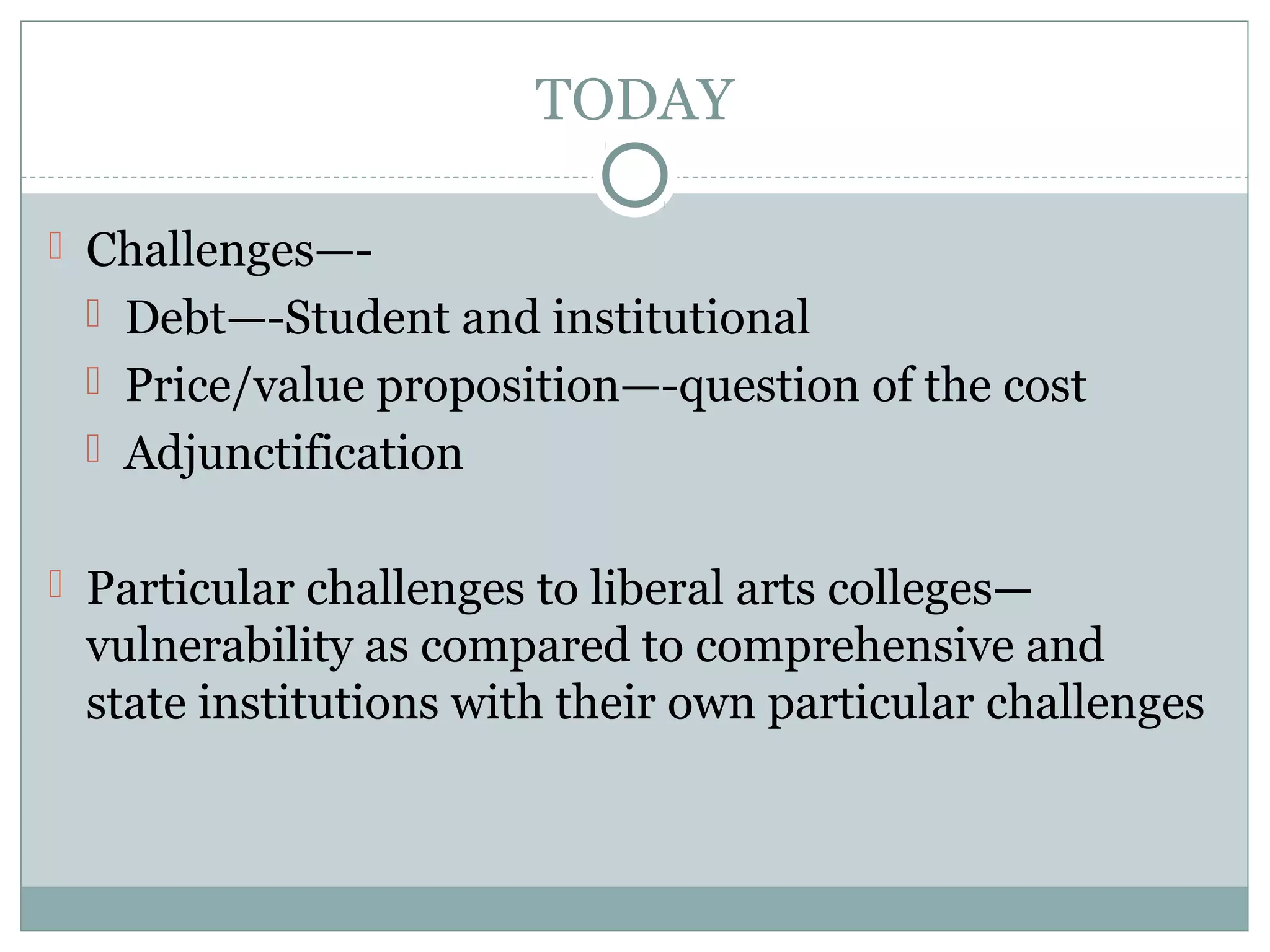TODAY
 Challenges—-
 Debt—-Student and institutional
 Price/value proposition—-question of the cost
 Adjunctification
 Particular challenges to liberal arts colleges—
vulnerability as compared to comprehensive and
state institutions with their own particular challenges
 