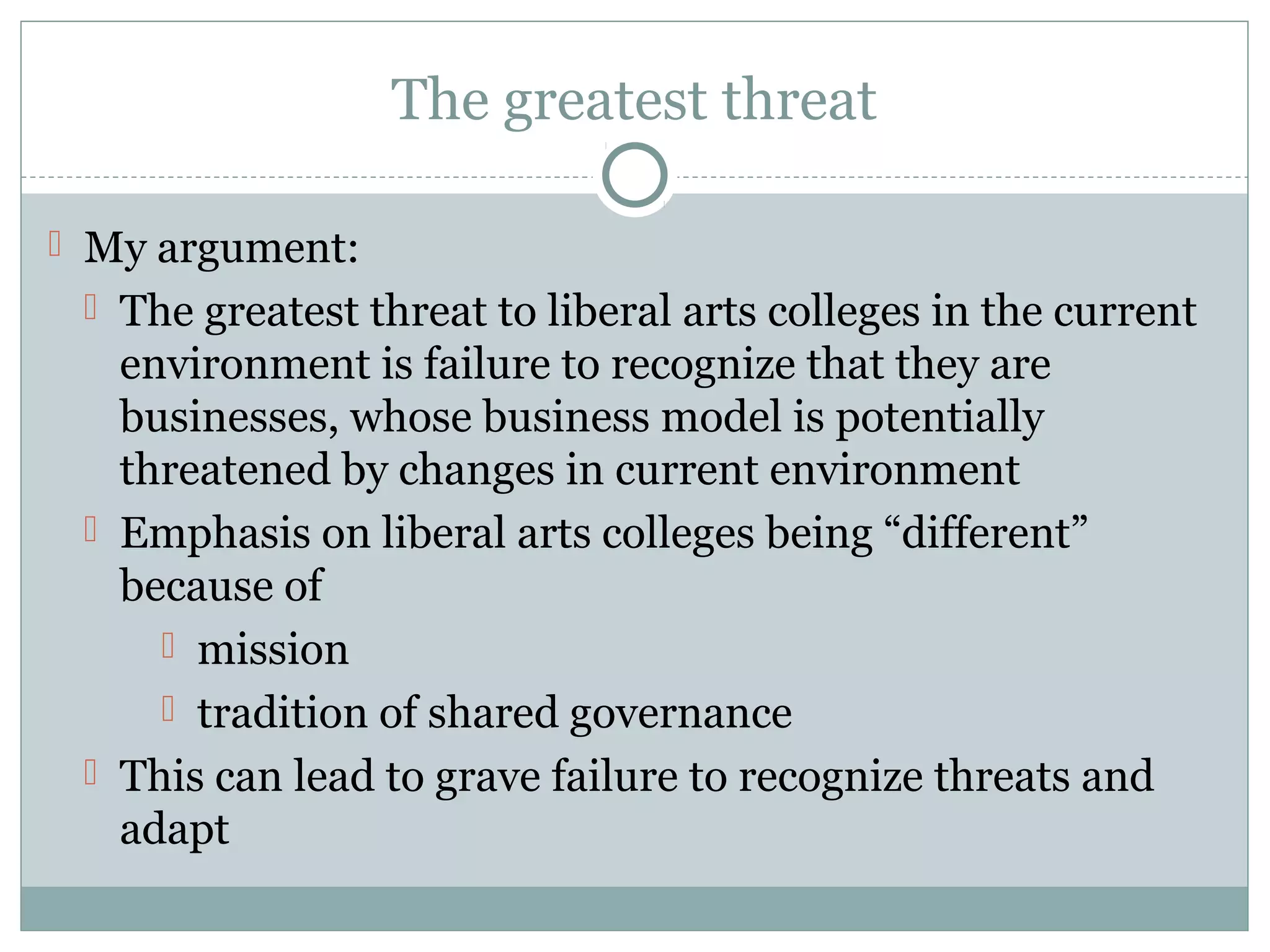 The greatest threat
 My argument:
 The greatest threat to liberal arts colleges in the current
environment is failure to recognize that they are
businesses, whose business model is potentially
threatened by changes in current environment
 Emphasis on liberal arts colleges being “different”
because of
 mission
 tradition of shared governance
 This can lead to grave failure to recognize threats and
adapt
 