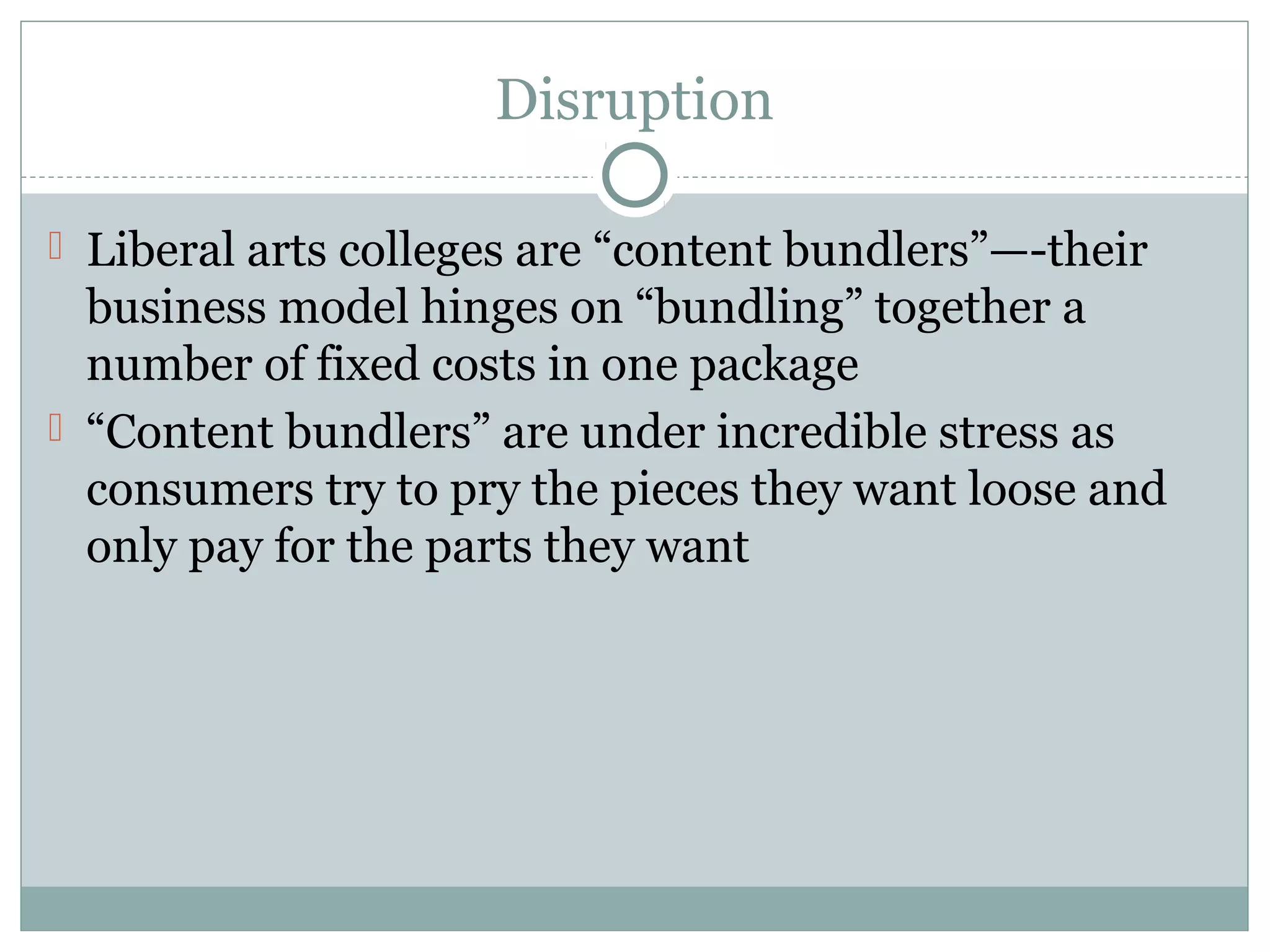 Disruption
 Liberal arts colleges are “content bundlers”—-their
business model hinges on “bundling” together a
number of fixed costs in one package
 “Content bundlers” are under incredible stress as
consumers try to pry the pieces they want loose and
only pay for the parts they want
 