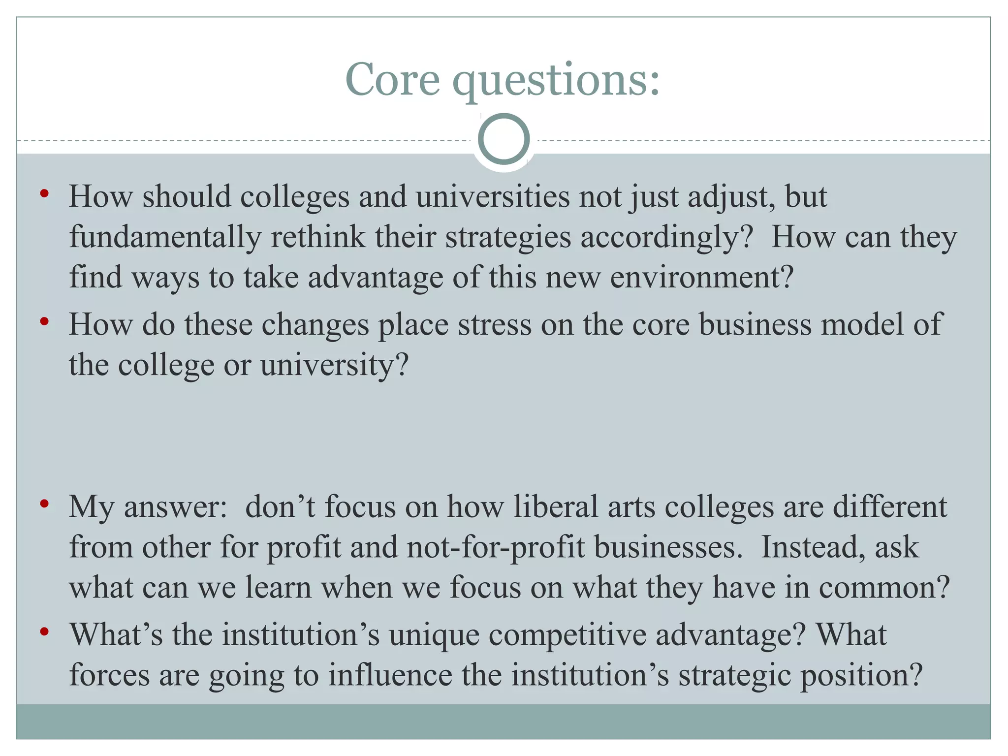 Core questions:
• How should colleges and universities not just adjust, but
fundamentally rethink their strategies accordingly? How can they
find ways to take advantage of this new environment?
• How do these changes place stress on the core business model of
the college or university?
• My answer: don’t focus on how liberal arts colleges are different
from other for profit and not-for-profit businesses. Instead, ask
what can we learn when we focus on what they have in common?
• What’s the institution’s unique competitive advantage? What
forces are going to influence the institution’s strategic position?
 