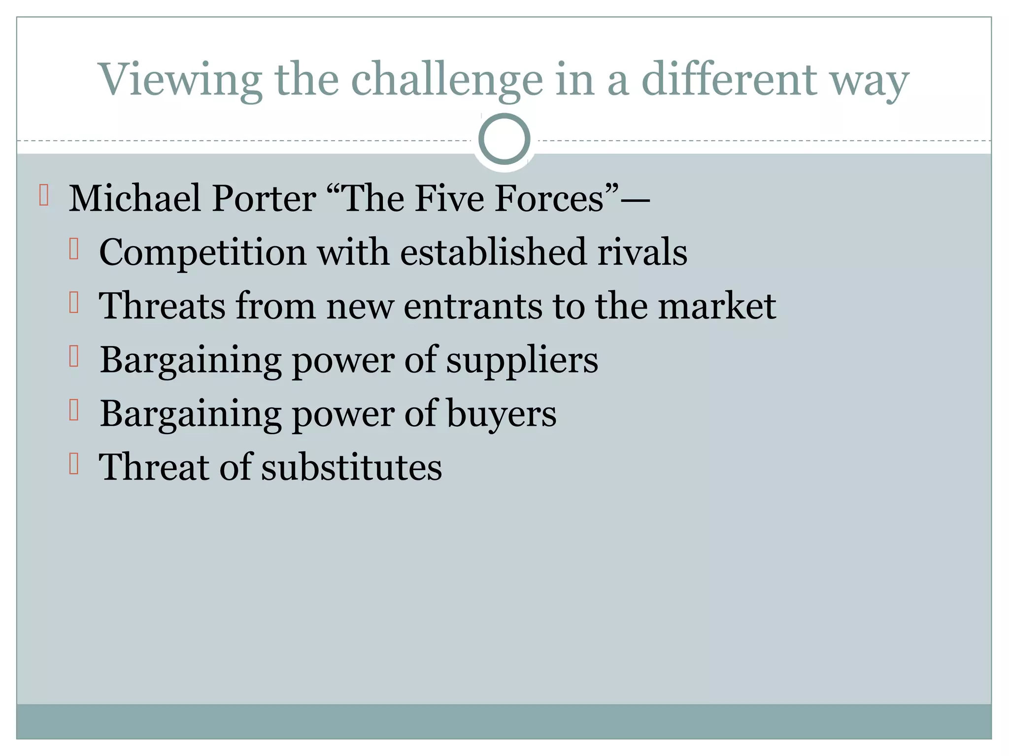 Viewing the challenge in a different way
 Michael Porter “The Five Forces”—
 Competition with established rivals
 Threats from new entrants to the market
 Bargaining power of suppliers
 Bargaining power of buyers
 Threat of substitutes
 