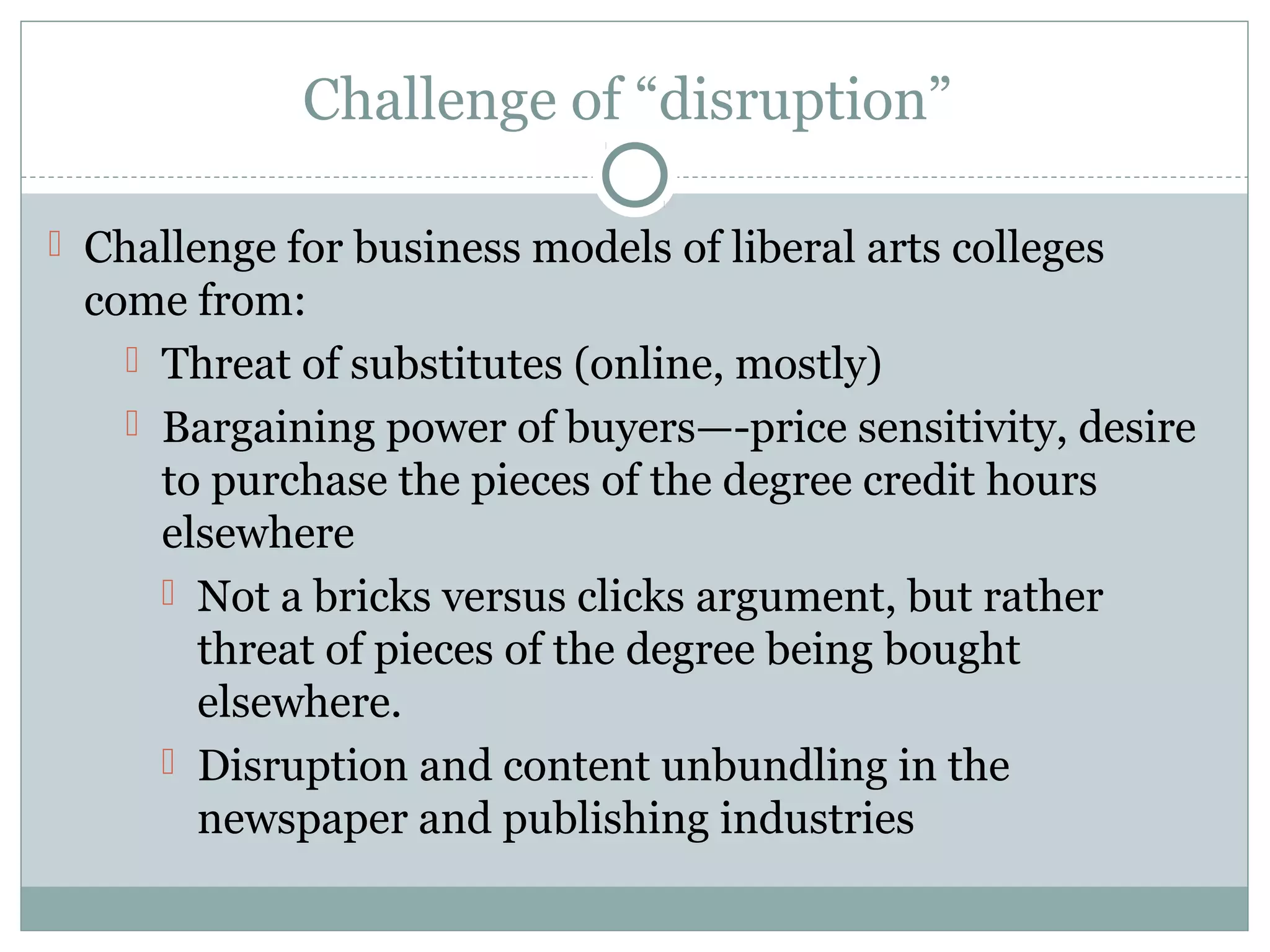 Challenge of “disruption”
 Challenge for business models of liberal arts colleges
come from:
 Threat of substitutes (online, mostly)
 Bargaining power of buyers—-price sensitivity, desire
to purchase the pieces of the degree credit hours
elsewhere
 Not a bricks versus clicks argument, but rather
threat of pieces of the degree being bought
elsewhere.
 Disruption and content unbundling in the
newspaper and publishing industries
 
