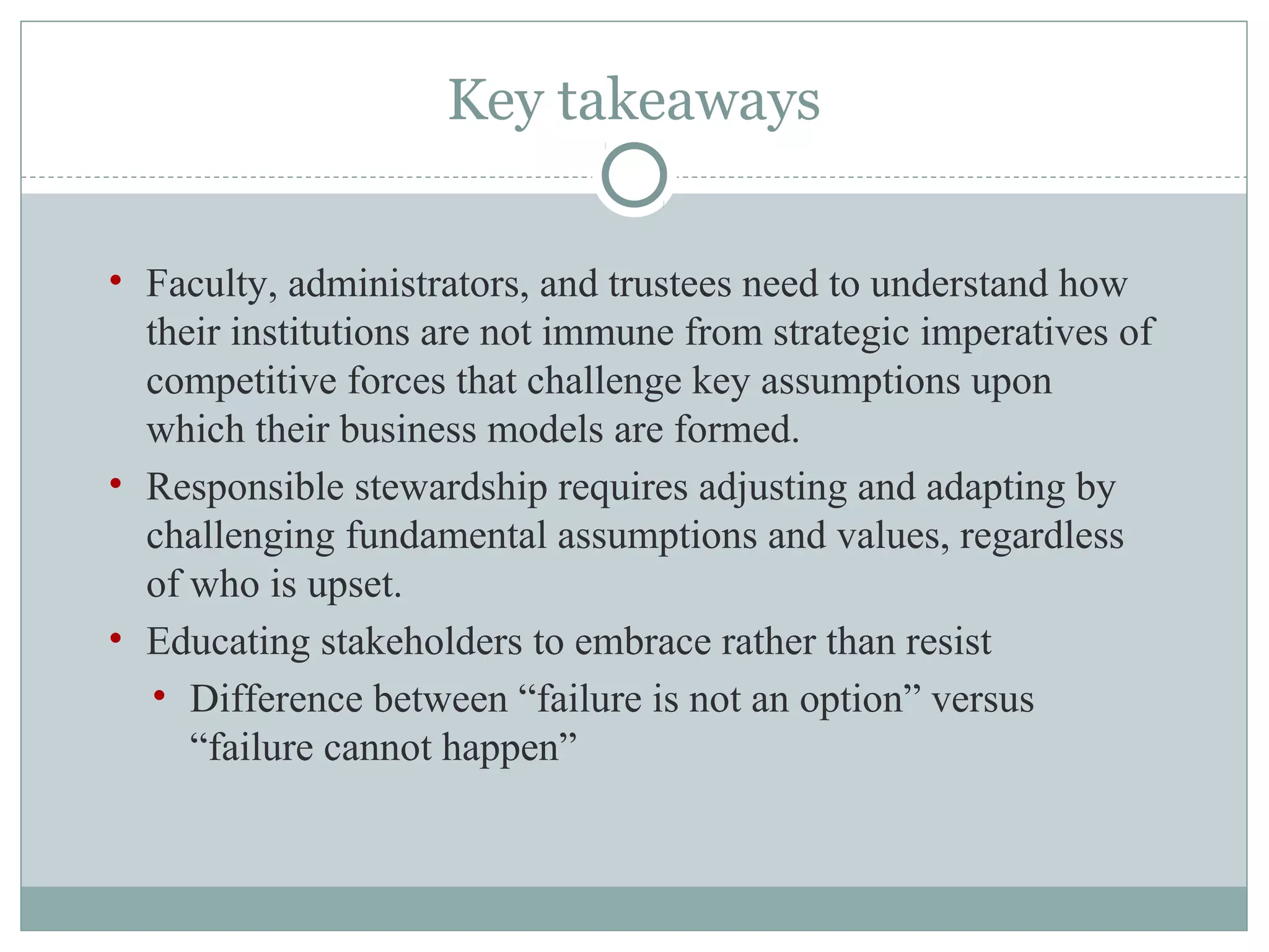 Key takeaways
• Faculty, administrators, and trustees need to understand how
their institutions are not immune from strategic imperatives of
competitive forces that challenge key assumptions upon
which their business models are formed.
• Responsible stewardship requires adjusting and adapting by
challenging fundamental assumptions and values, regardless
of who is upset.
• Educating stakeholders to embrace rather than resist
• Difference between “failure is not an option” versus
“failure cannot happen”
 