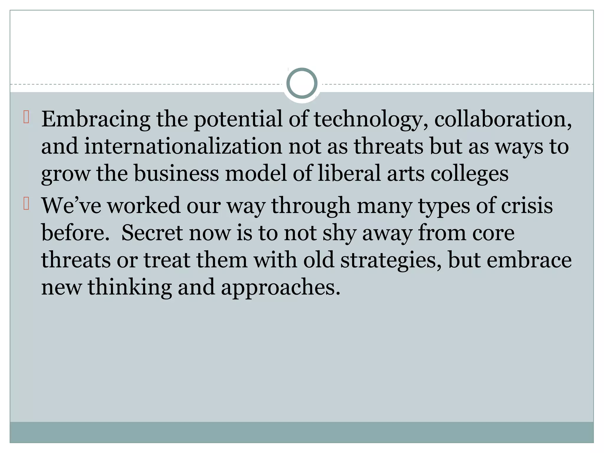 Embracing the potential of technology, collaboration,
and internationalization not as threats but as ways to
grow the business model of liberal arts colleges
 We’ve worked our way through many types of crisis
before. Secret now is to not shy away from core
threats or treat them with old strategies, but embrace
new thinking and approaches.
 
