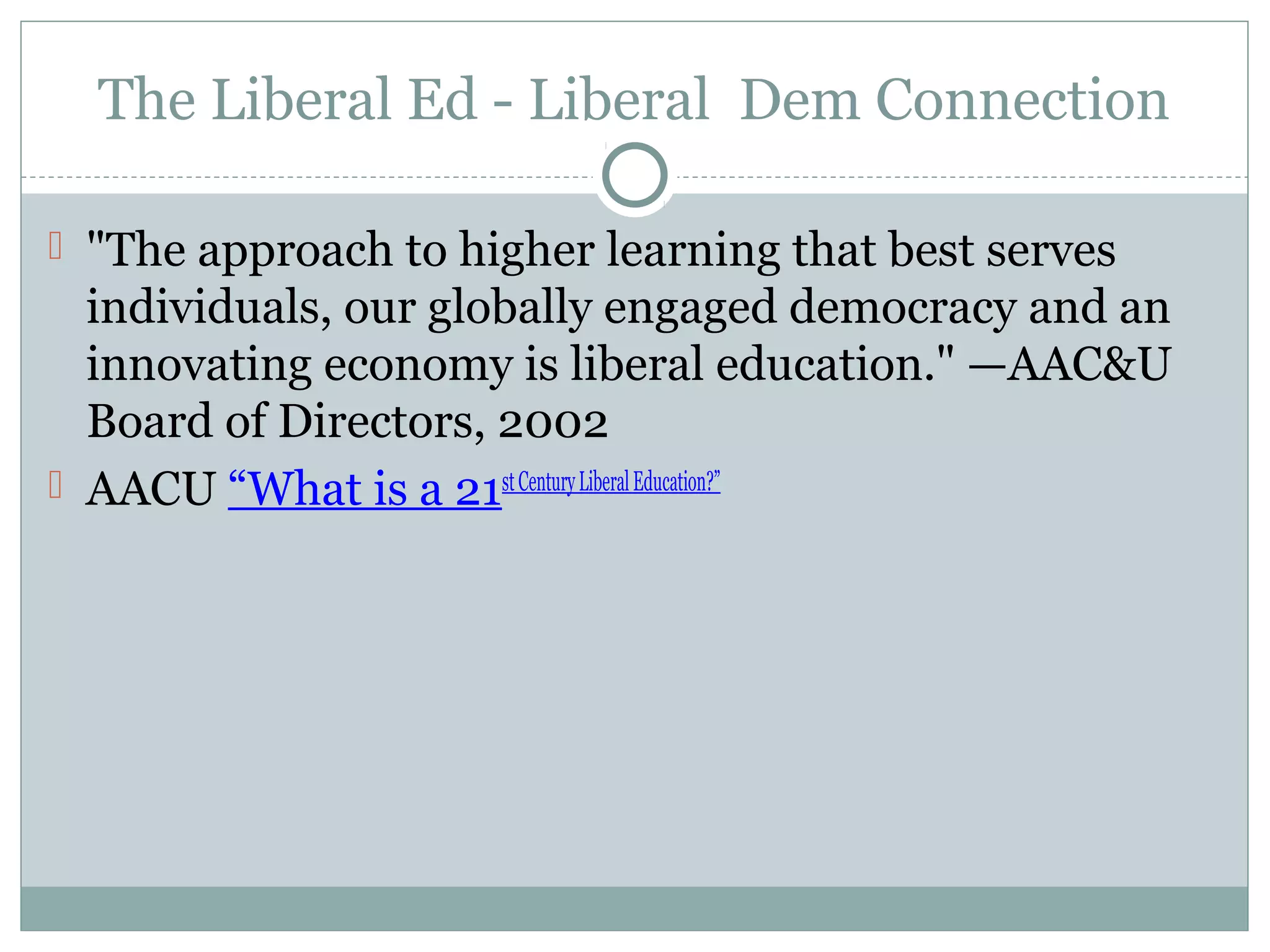The Liberal Ed - Liberal Dem Connection
 "The approach to higher learning that best serves
individuals, our globally engaged democracy and an
innovating economy is liberal education." —AAC&U
Board of Directors, 2002
 AACU “What is a 21stCenturyLiberalEducation?”
 