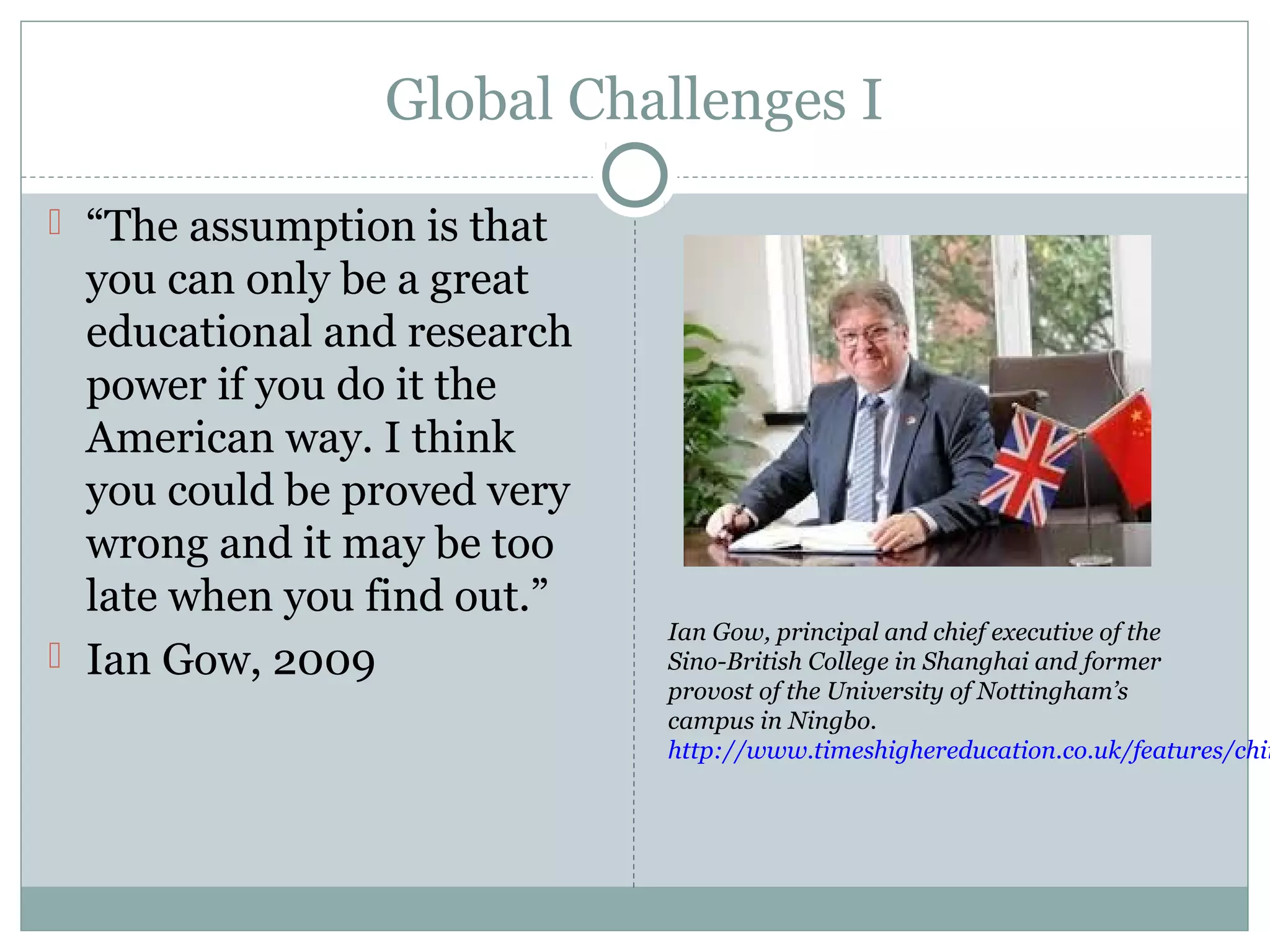 Global Challenges I
 “The assumption is that
you can only be a great
educational and research
power if you do it the
American way. I think
you could be proved very
wrong and it may be too
late when you find out.”
 Ian Gow, 2009
Ian Gow, principal and chief executive of the
Sino-British College in Shanghai and former
provost of the University of Nottingham’s
campus in Ningbo.
http://www.timeshighereducation.co.uk/features/chin
 