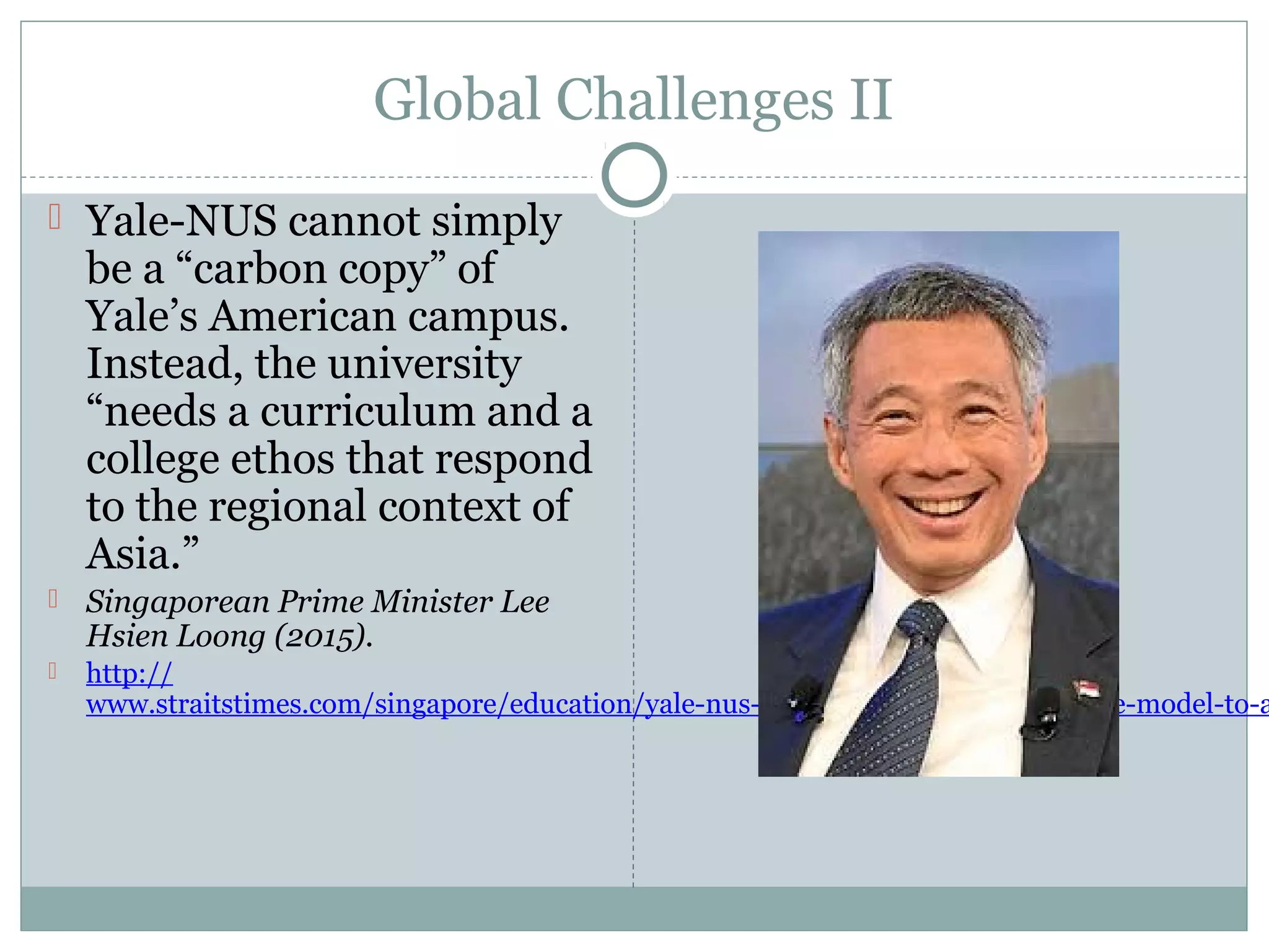 Global Challenges II
 Yale-NUS cannot simply
be a “carbon copy” of
Yale’s American campus.
Instead, the university
“needs a curriculum and a
college ethos that respond
to the regional context of
Asia.”
 Singaporean Prime Minister Lee
Hsien Loong (2015).
 http://
www.straitstimes.com/singapore/education/yale-nus-college-has-to-adapt-the-yale-model-to-a
 