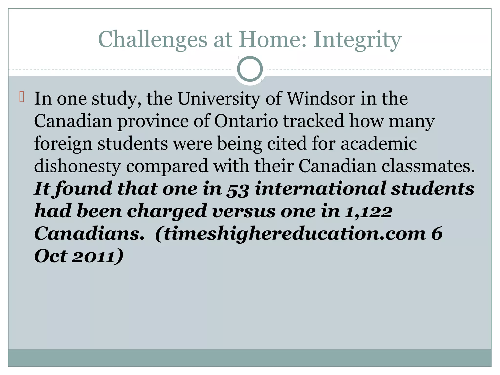 Challenges at Home: Integrity
 In one study, the University of Windsor in the
Canadian province of Ontario tracked how many
foreign students were being cited for academic 
dishonesty compared with their Canadian classmates.
It found that one in 53 international students
had been charged versus one in 1,122
Canadians. (timeshighereducation.com 6
Oct 2011)
 