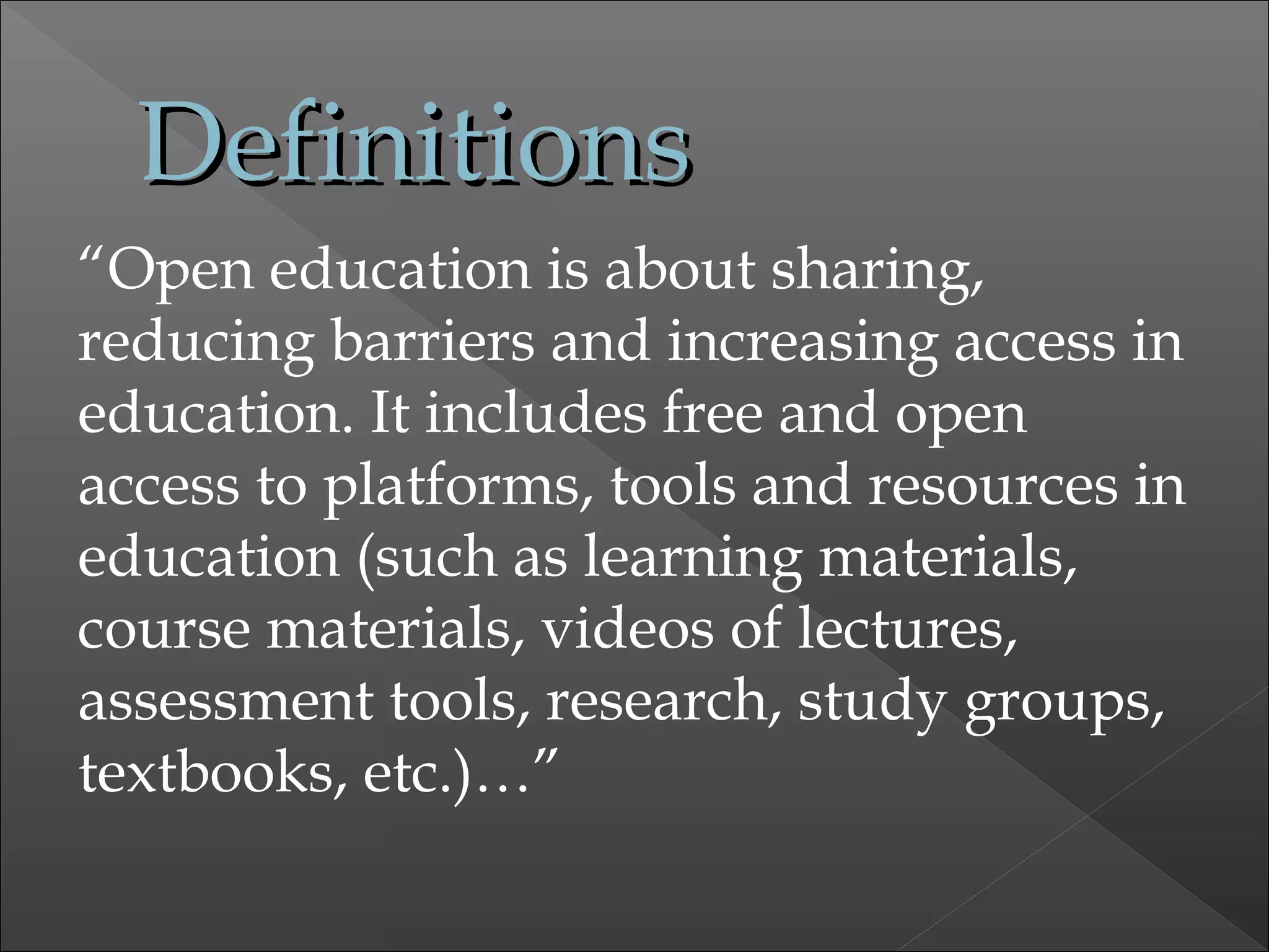 DefinitionsDefinitions
“Open education is about sharing,
reducing barriers and increasing access in
education. It includes free and open
access to platforms, tools and resources in
education (such as learning materials,
course materials, videos of lectures,
assessment tools, research, study groups,
textbooks, etc.)…”
 