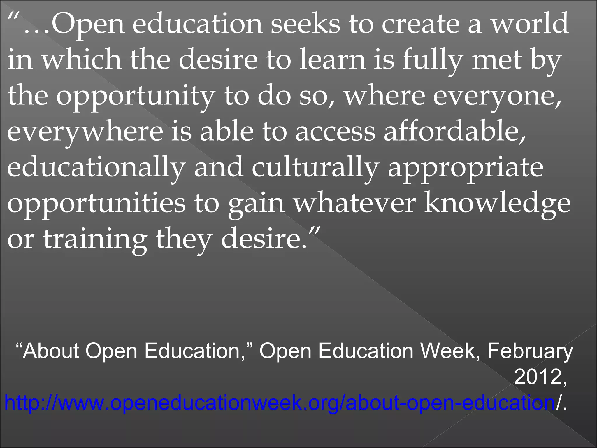“…Open education seeks to create a world
in which the desire to learn is fully met by
the opportunity to do so, where everyone,
everywhere is able to access affordable,
educationally and culturally appropriate
opportunities to gain whatever knowledge
or training they desire.”
“About Open Education,” Open Education Week, February
2012,
http://www.openeducationweek.org/about-open-education/.
 
