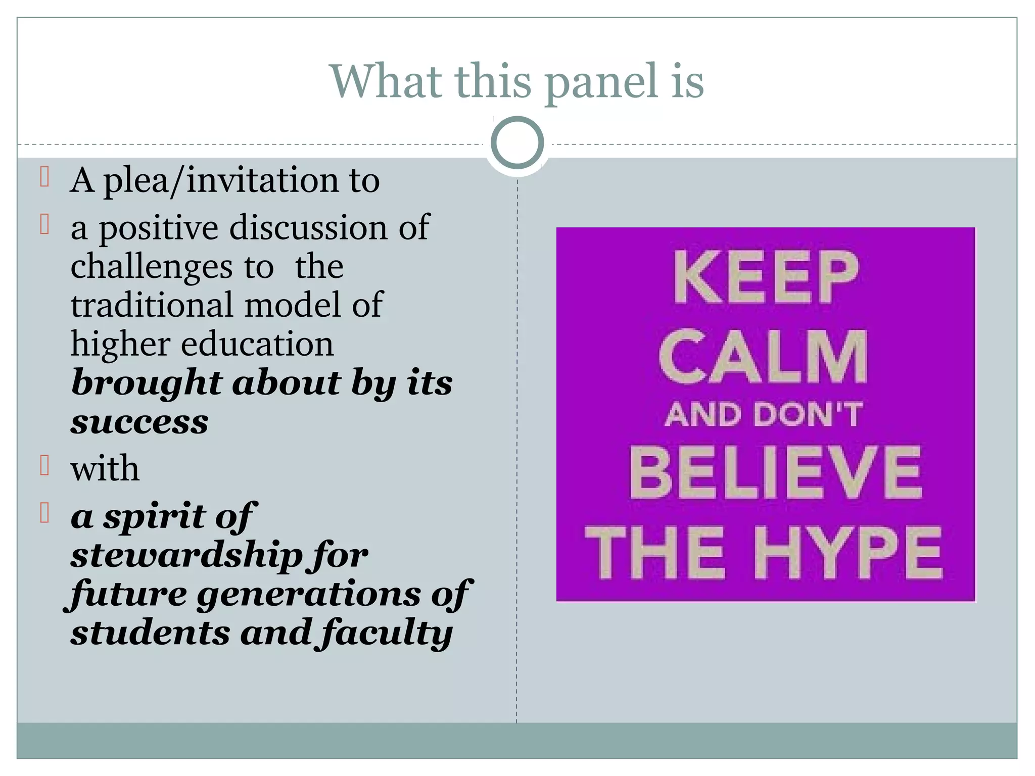 What this panel is
 A plea/invitation to
 a positive discussion of 
challenges to  the 
traditional model of 
higher education 
brought about by its
success
 with
 a spirit of
stewardship for
future generations of
students and faculty
 