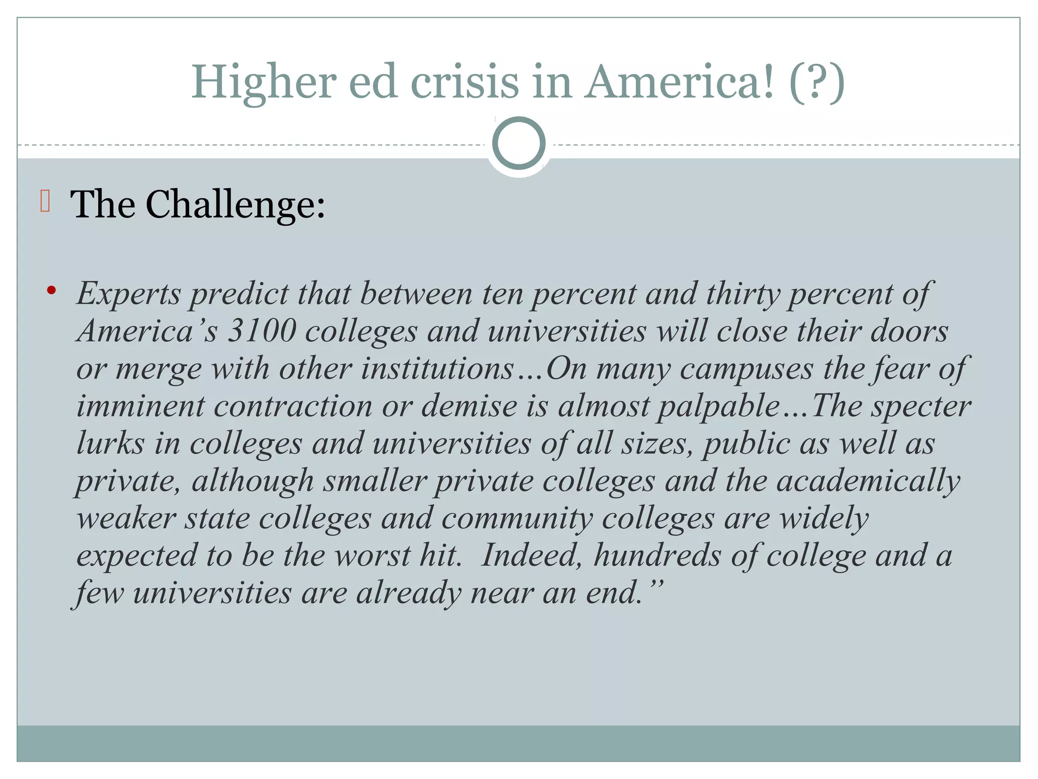 Higher ed crisis in America! (?)
 The Challenge:
• Experts predict that between ten percent and thirty percent of
America’s 3100 colleges and universities will close their doors
or merge with other institutions…On many campuses the fear of
imminent contraction or demise is almost palpable…The specter
lurks in colleges and universities of all sizes, public as well as
private, although smaller private colleges and the academically
weaker state colleges and community colleges are widely
expected to be the worst hit. Indeed, hundreds of college and a
few universities are already near an end.”
 