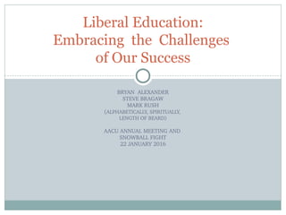 BRYAN  ALEXANDER
STEVE BRAGAW
MARK RUSH
(ALPHABETICALLY, SPIRITUALLY, 
LENGTH OF BEARD)
AACU ANNUAL MEETING AND 
SNOWBALL FIGHT
22 JANUARY 2016
Liberal Education:
Embracing the Challenges
of Our Success
 