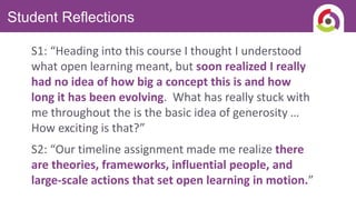 Student Reflections
S1: “Heading into this course I thought I understood
what open learning meant, but soon realized I really
had no idea of how big a concept this is and how
long it has been evolving. What has really stuck with
me throughout the is the basic idea of generosity …
How exciting is that?”
S2: “Our timeline assignment made me realize there
are theories, frameworks, influential people, and
large-scale actions that set open learning in motion.”
 