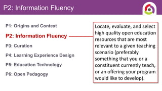 P2: Information Fluency
P1: Origins and Context
P2: Information Fluency
P3: Curation
P4: Learning Experience Design
P5: Education Technology
P6: Open Pedagogy
Locate, evaluate, and select
high quality open education
resources that are most
relevant to a given teaching
scenario (preferably
something that you or a
constituent currently teach,
or an offering your program
would like to develop).
 