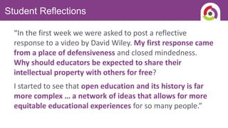 Student Reflections
“In the first week we were asked to post a reflective
response to a video by David Wiley. My first response came
from a place of defensiveness and closed mindedness.
Why should educators be expected to share their
intellectual property with others for free?
I started to see that open education and its history is far
more complex … a network of ideas that allows for more
equitable educational experiences for so many people.”
 