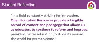 Student Reflection
“In a field constantly striving for innovation,
Open Education Resources provide a tangible
record of content and pedagogy that allows us
as educators to continue to reform and improve,
providing better education to students around
the world for years to come.”
 