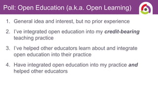 1. General idea and interest, but no prior experience
2. I’ve integrated open education into my credit-bearing
teaching practice
3. I’ve helped other educators learn about and integrate
open education into their practice
4. Have integrated open education into my practice and
helped other educators
Poll: Open Education (a.k.a. Open Learning)
 