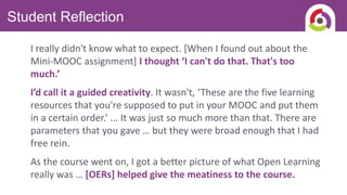 Student Reflection
I really didn't know what to expect. [When I found out about the
Mini-MOOC assignment] I thought ‘I can't do that. That's too
much.’
I’d call it a guided creativity. It wasn't, ‘These are the five learning
resources that you're supposed to put in your MOOC and put them
in a certain order.’ ... It was just so much more than that. There are
parameters that you gave … but they were broad enough that I had
free rein.
As the course went on, I got a better picture of what Open Learning
really was … [OERs] helped give the meatiness to the course.
 