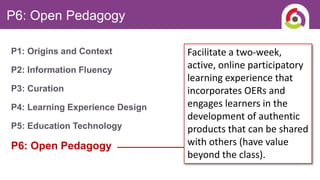 P6: Open Pedagogy
P1: Origins and Context
P2: Information Fluency
P3: Curation
P4: Learning Experience Design
P5: Education Technology
P6: Open Pedagogy
Facilitate a two-week,
active, online participatory
learning experience that
incorporates OERs and
engages learners in the
development of authentic
products that can be shared
with others (have value
beyond the class).
 