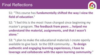 Final Reflections
S1: “This course has fundamentally shifted the way I view the
field of education.”
S2: “I feel this is the most I have changed since beginning my
master’s program. The feedback from peers … helped me
understand the material, assignments, and that I wasn’t
alone.”
S3: “I plan to make the educational materials I create openly
available to give back to the OER community … To design
authentic and engaging learning experiences, I have to
leverage and collaborate with the open learning community.”
 