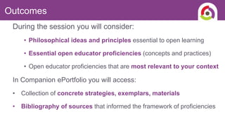 During the session you will consider:
• Philosophical ideas and principles essential to open learning
• Essential open educator proficiencies (concepts and practices)
• Open educator proficiencies that are most relevant to your context
In Companion ePortfolio you will access:
• Collection of concrete strategies, exemplars, materials
• Bibliography of sources that informed the framework of proficiencies
Outcomes
 