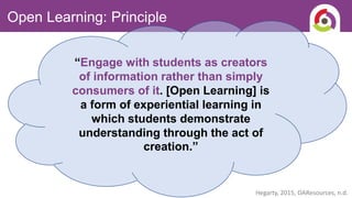 Open Learning: Principle
Hegarty, 2015, OAResources, n.d.
“Engage with students as creators
of information rather than simply
consumers of it. [Open Learning] is
a form of experiential learning in
which students demonstrate
understanding through the act of
creation.”
 