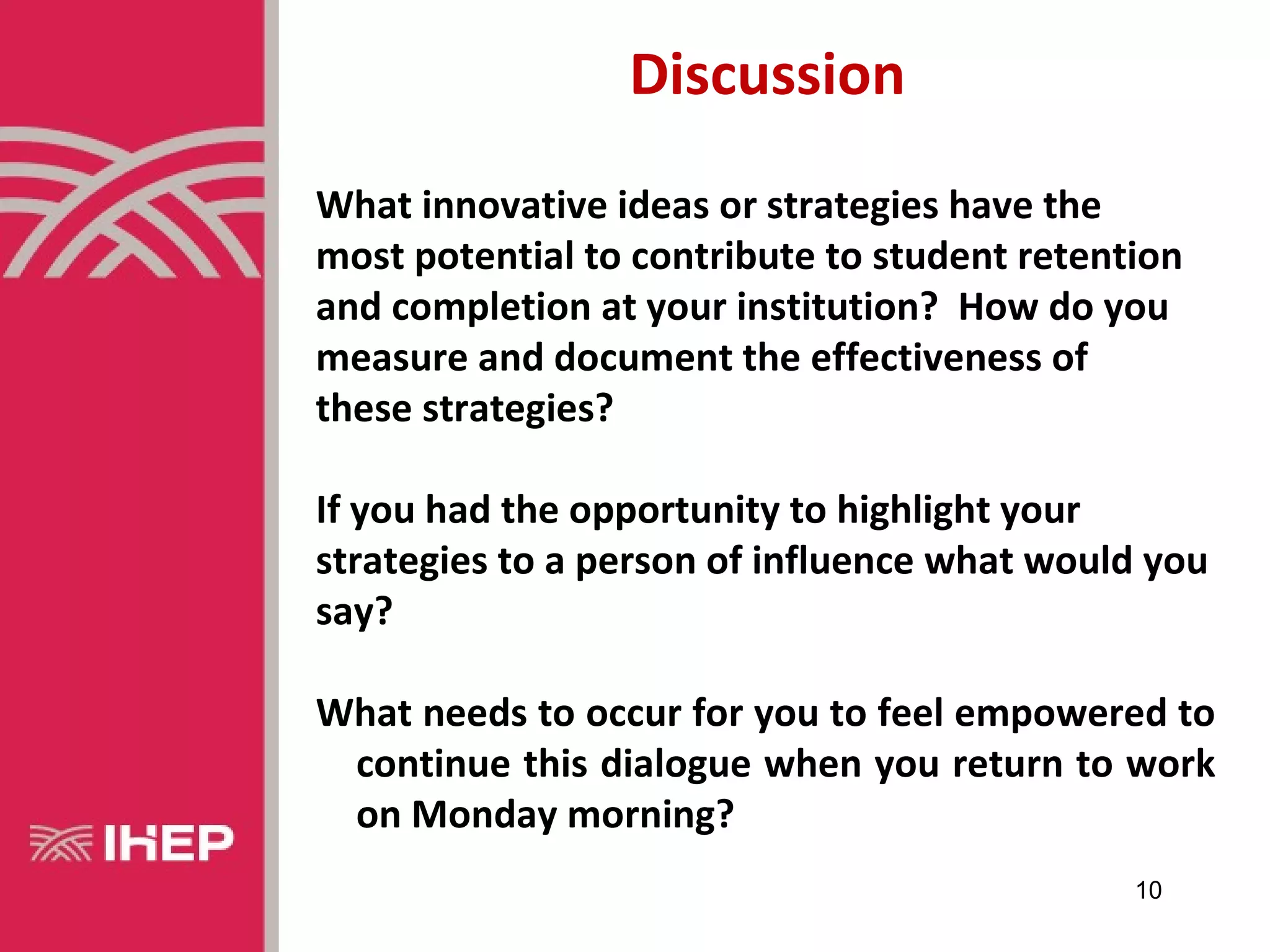 Discussion
What innovative ideas or strategies have the
most potential to contribute to student retention
and completion at your institution? How do you
measure and document the effectiveness of
these strategies?

If you had the opportunity to highlight your
strategies to a person of influence what would you
say?

What needs to occur for you to feel empowered to
 continue this dialogue when you return to work
 on Monday morning?
                                              10
 