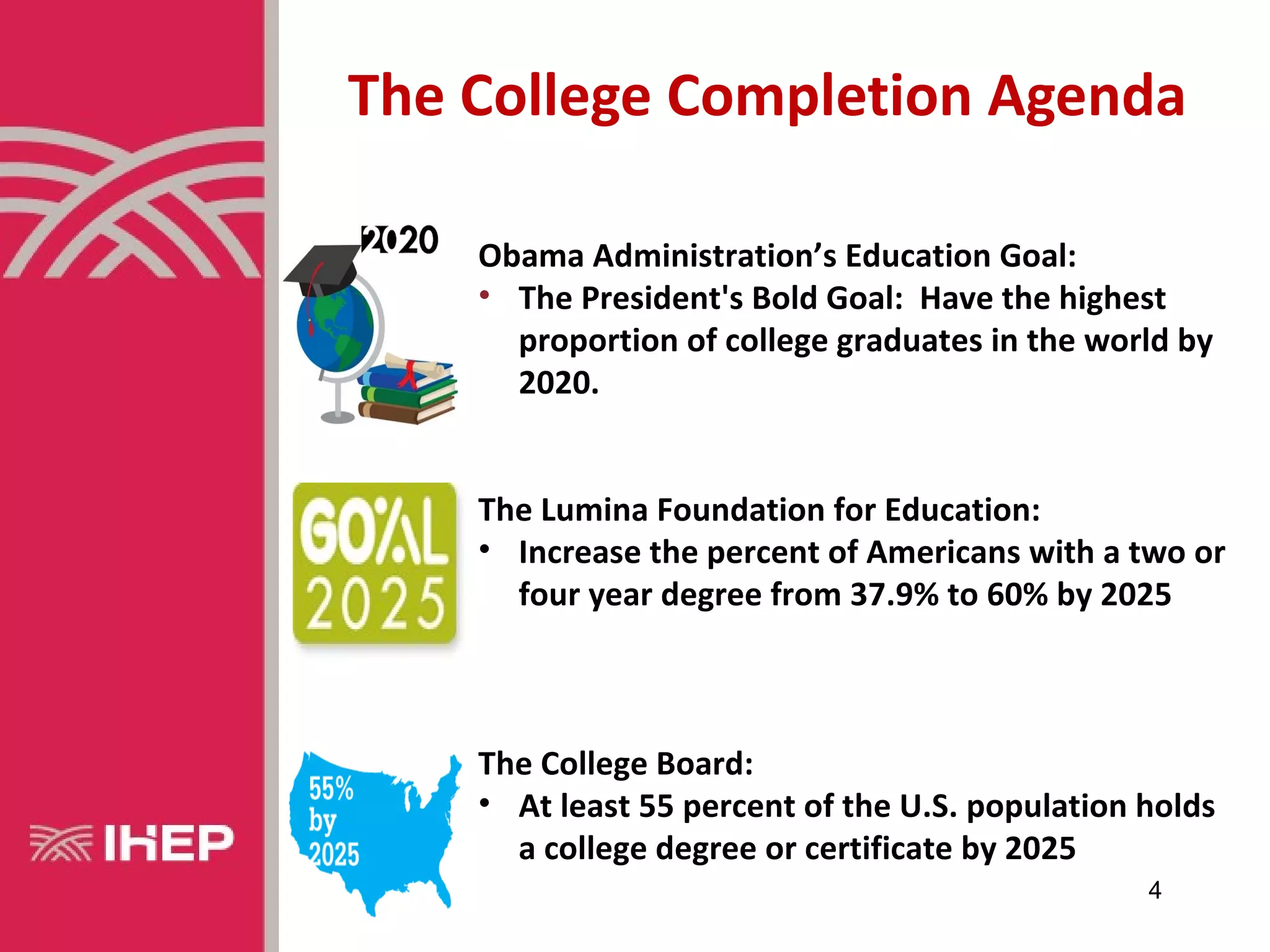 The College Completion Agenda

    Obama Administration’s Education Goal:
    • The President's Bold Goal: Have the highest
      proportion of college graduates in the world by
      2020.


    The Lumina Foundation for Education:
    • Increase the percent of Americans with a two or
      four year degree from 37.9% to 60% by 2025



    The College Board:
    • At least 55 percent of the U.S. population holds
      a college degree or certificate by 2025
                                                 4
 