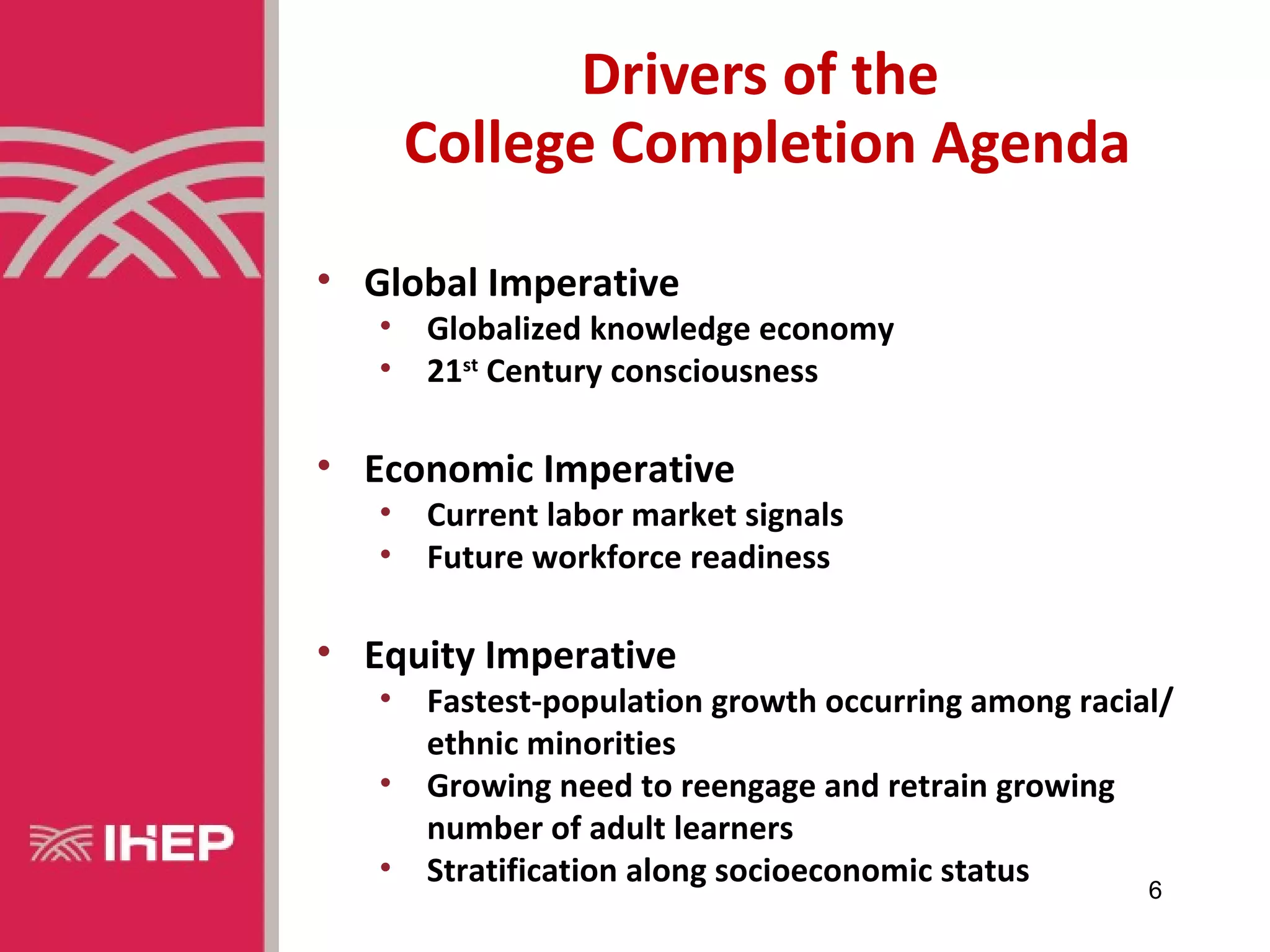 Drivers of the
       College Completion Agenda

• Global Imperative
   •   Globalized knowledge economy
   •   21st Century consciousness

• Economic Imperative
   •   Current labor market signals
   •   Future workforce readiness

• Equity Imperative
   •   Fastest-population growth occurring among racial/
       ethnic minorities
   •   Growing need to reengage and retrain growing
       number of adult learners
   •   Stratification along socioeconomic status      6
 