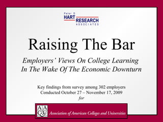 Peter D
                 HART
                           RESEARCH
                           A S S OC I A T E S




  Raising The Bar
 Employers’ Views On College Learning
In The Wake Of The Economic Downturn

    Key findings from survey among 302 employers
     Conducted October 27 – November 17, 2009
                          for
 