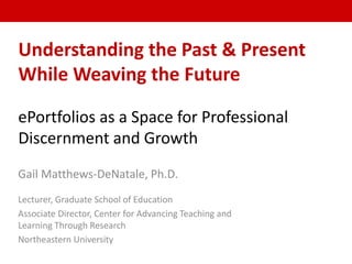 Understanding the Past & Present
While Weaving the Future
ePortfolios as a Space for Professional
Discernment and Growth
Gail Matthews-DeNatale, Ph.D.
Lecturer, Graduate School of Education
Associate Director, Center for Advancing Teaching and
Learning Through Research
Northeastern University
 