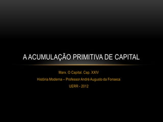 A ACUMULAÇÃO PRIMITIVA DE CAPITAL
                Marx. O Capital. Cap. XXIV
   História Moderna – Professor André Augusto da Fonseca
                       UERR - 2012
 